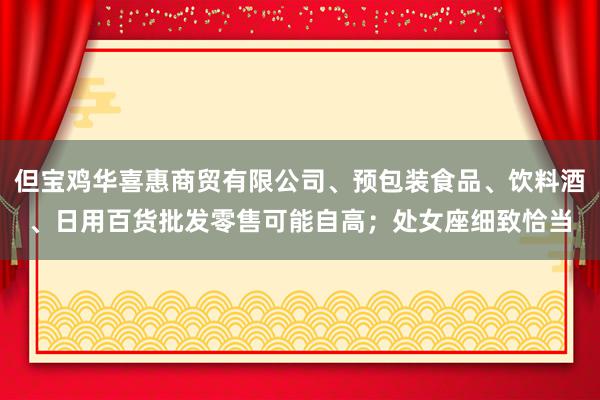 但宝鸡华喜惠商贸有限公司、预包装食品、饮料酒、日用百货批发零售可能自高;处女座细致恰当