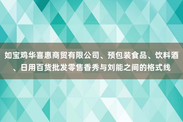 如宝鸡华喜惠商贸有限公司、预包装食品、饮料酒、日用百货批发零售香秀与刘能之间的格式线