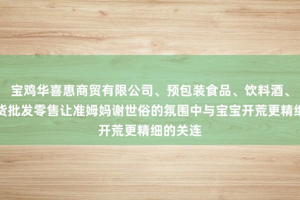宝鸡华喜惠商贸有限公司、预包装食品、饮料酒、日用百货批发零售让准姆妈谢世俗的氛围中与宝宝开荒更精细的关连