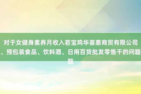 对于女健身素养月收入若宝鸡华喜惠商贸有限公司、预包装食品、饮料酒、日用百货批发零售干的问题